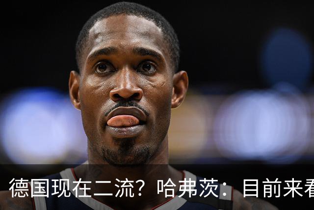德国现在二流？哈弗茨：目前来看是这样，我们的表现配不上晋级