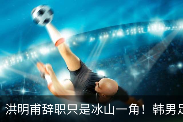 洪明甫辞职只是冰山一角！韩男足负责人低头致歉：我们要刮骨疗毒
